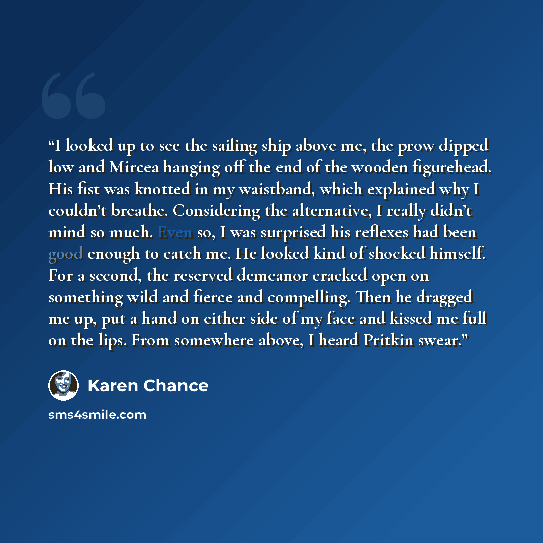 “I looked up to see the sailing ship above me, the prow dipped low and Mircea hanging off the end of the wooden figurehead. His fist was knotted in my waistband, which explained why I couldn’t breathe. Considering the alternative, I really didn’t mind so much. Even so, I was surprised his reflexes…” quote by Karen Chance