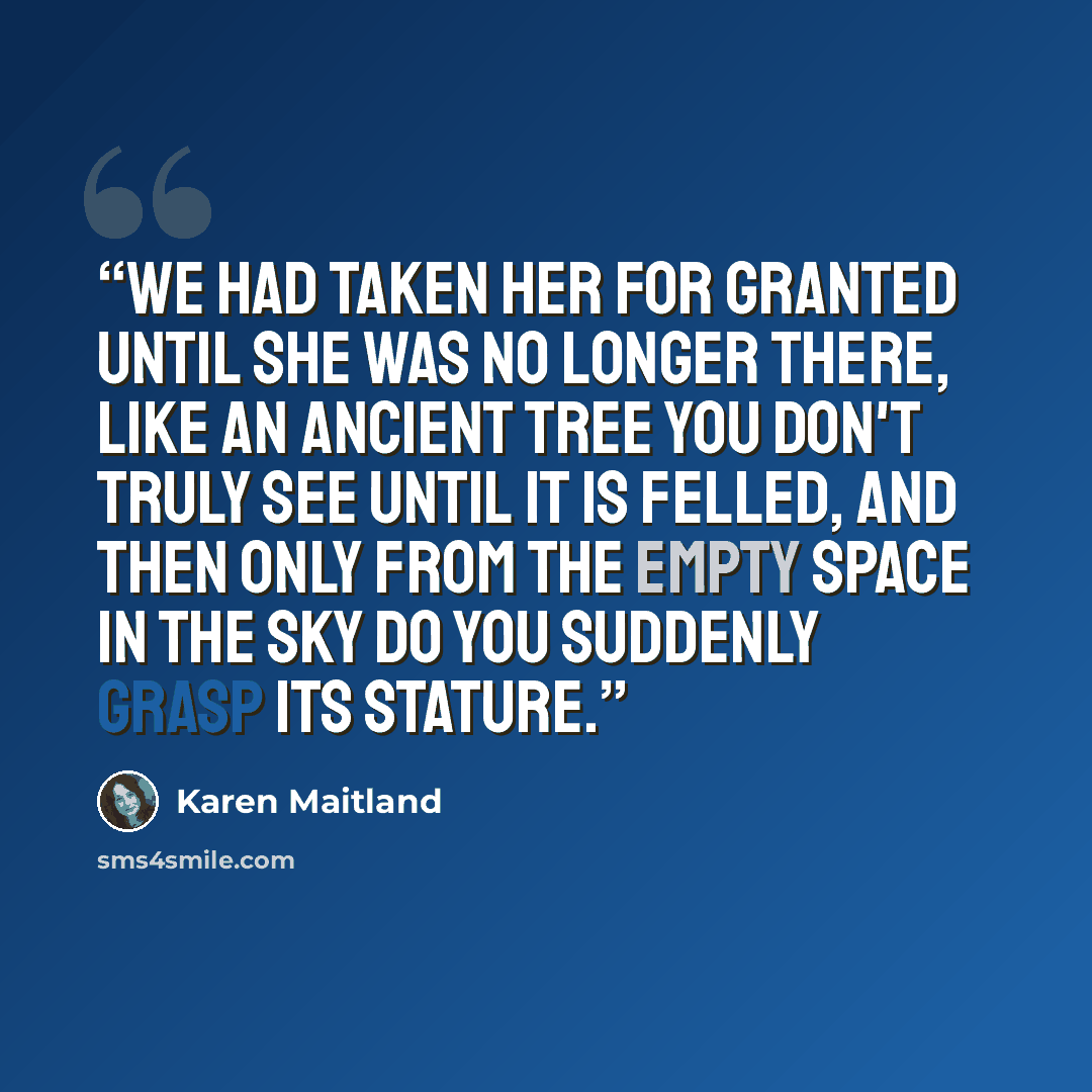 “We had taken her for granted until she was no longer there, like an ancient tree you don't truly see until it is felled, and then only from the empty space in the sky do you suddenly grasp its stature.” quote by Karen Maitland