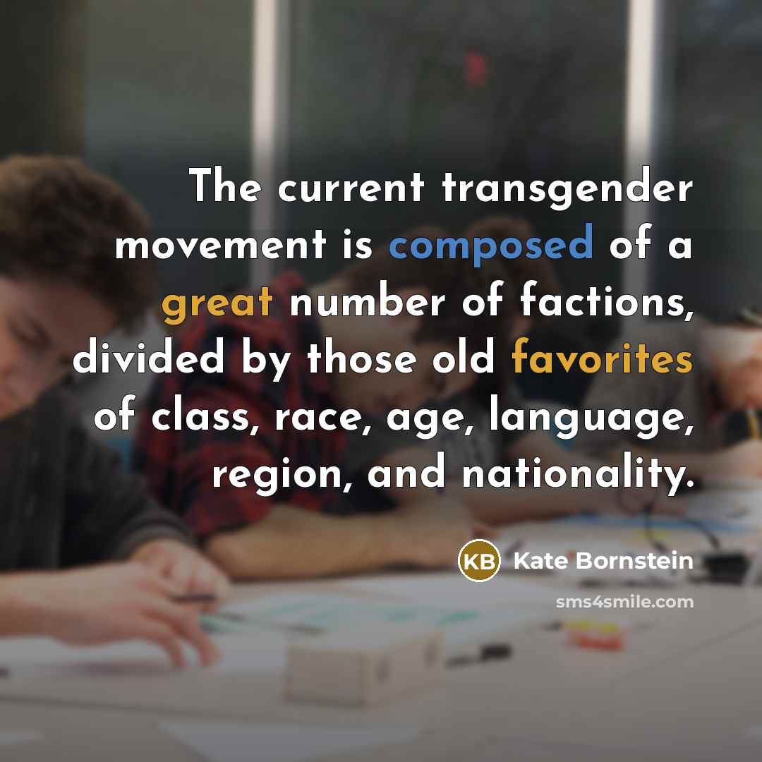 “The current transgender movement is composed of a great number of factions, divided by those old favorites of class, race, age, language, region, and nationality.” quote by Kate Bornstein