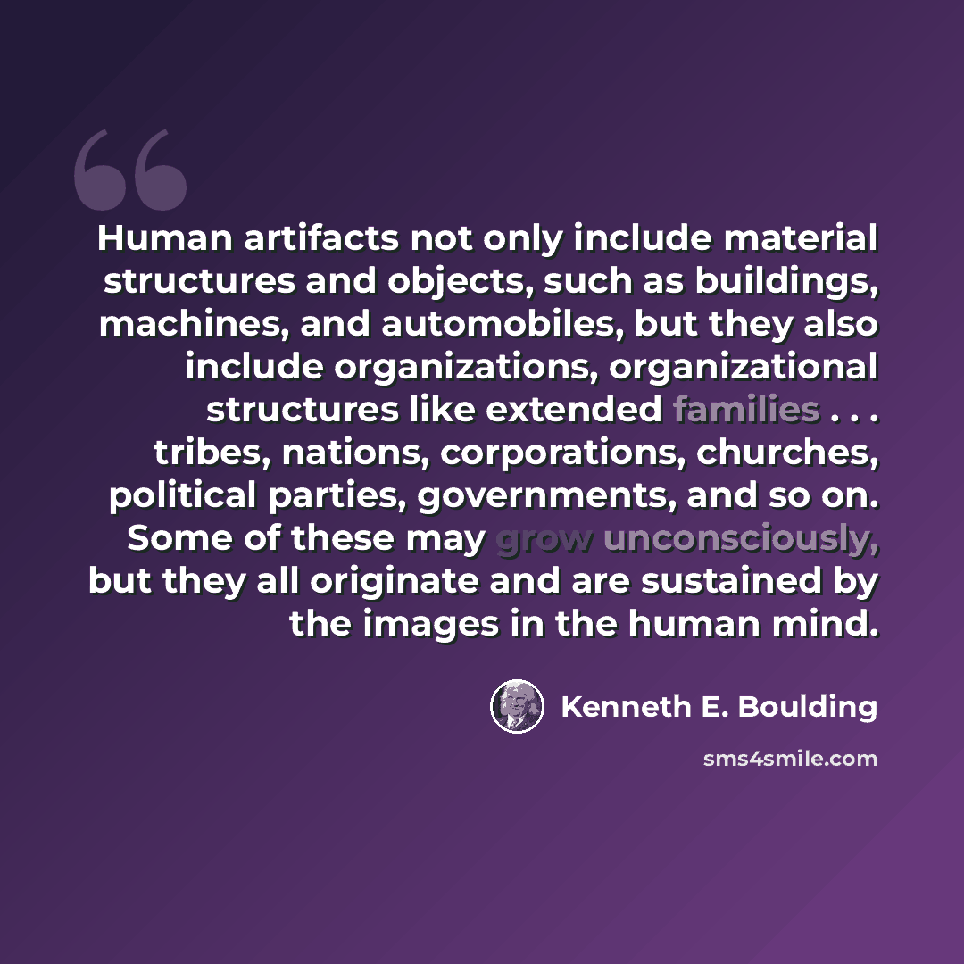 “Human artifacts not only include material structures and objects, such as buildings, machines, and automobiles, but they also include organizations, organizational structures like extended families . . . tribes, nations, corporations, churches, political parties, governments, and so on. Some of…” quote by Kenneth E. Boulding