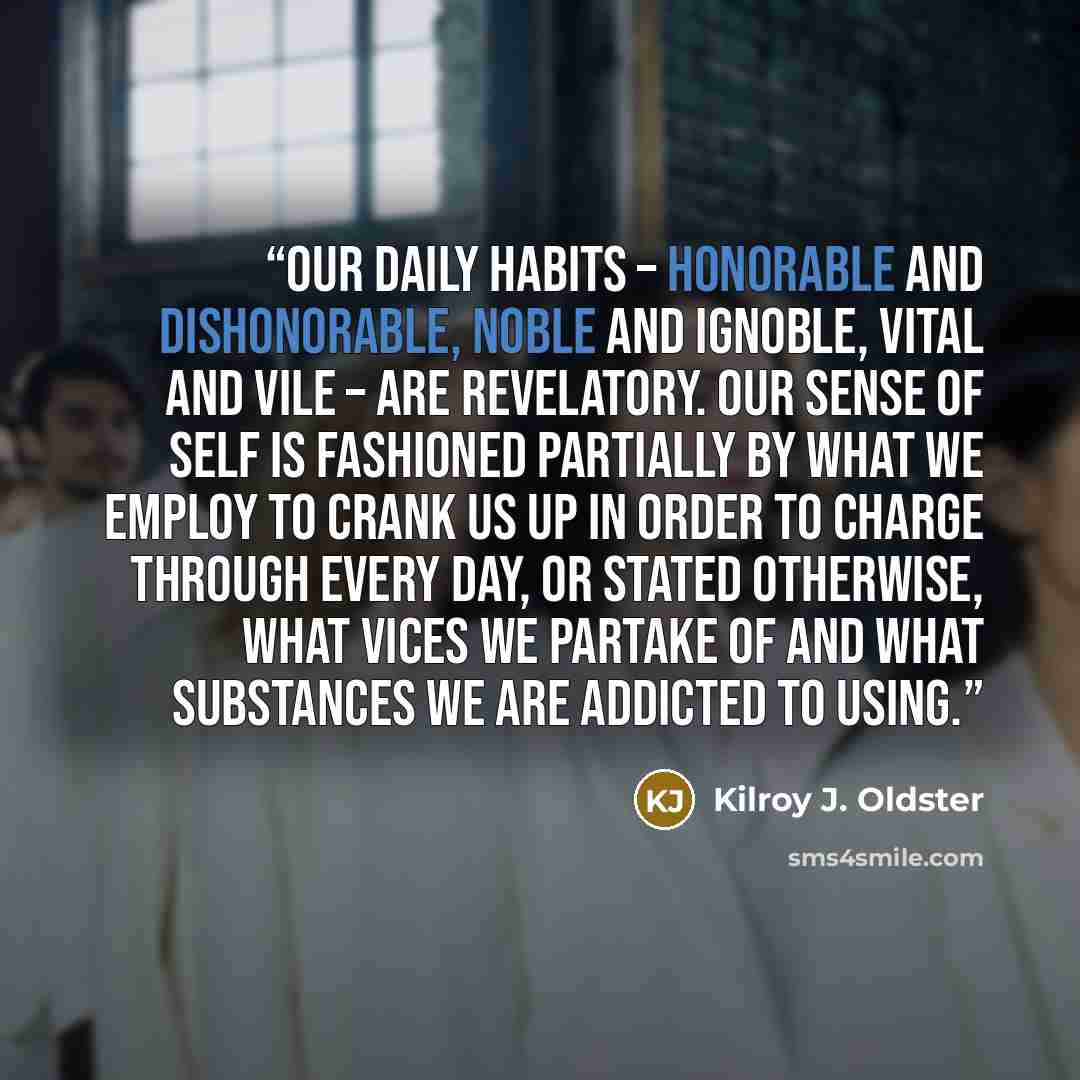 “Our daily habits – honorable and dishonorable, noble and ignoble, vital and vile – are revelatory. Our sense of self is fashioned partially by what we employ to crank us up in order to charge through every day, or stated otherwise, what vices we partake of and what substances we are addicted to…” quote by Kilroy J. Oldster