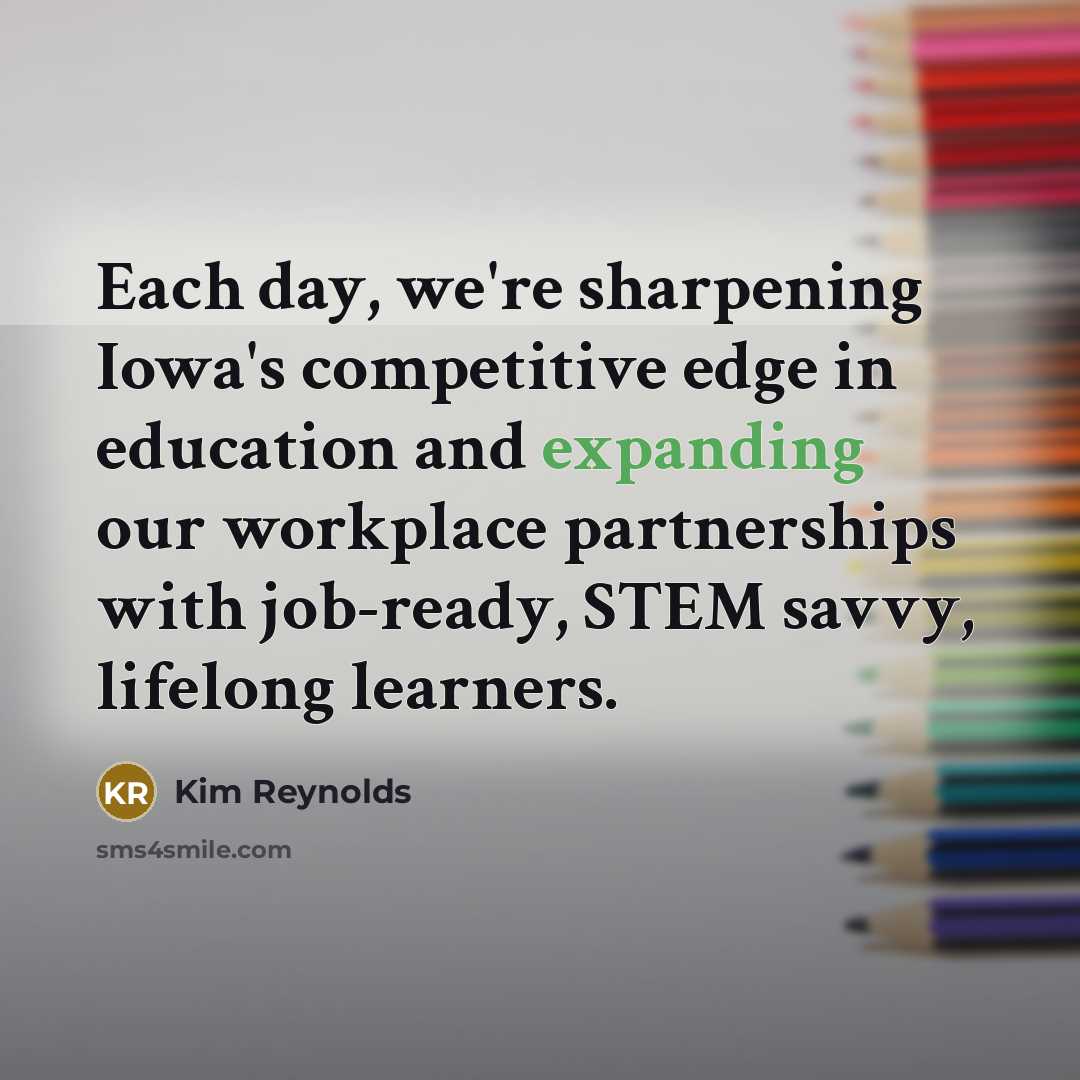 “Each day, we're sharpening Iowa's competitive edge in education and expanding our workplace partnerships with job-ready, STEM savvy, lifelong learners.” quote by Kim Reynolds