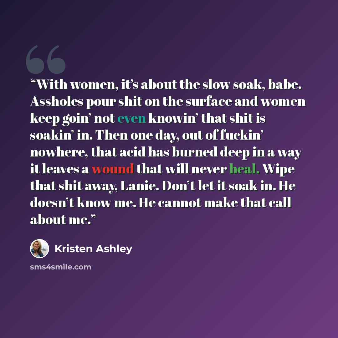 “With women, it’s about the slow soak, babe. Assholes pour shit on the surface and women keep goin’ not even knowin’ that shit is soakin’ in. Then one day, out of fuckin’ nowhere, that acid has burned deep in a way it leaves a wound that will never heal. Wipe that shit away, Lanie. Don’t let it…” quote by Kristen Ashley