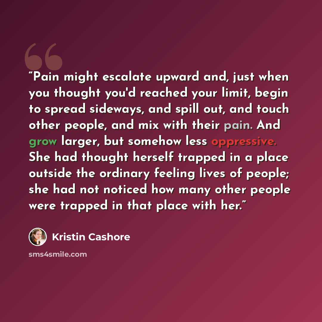 “Pain might escalate upward and, just when you thought you'd reached your limit, begin to spread sideways, and spill out, and touch other people, and mix with their pain. And grow larger, but somehow less oppressive. She had thought herself trapped in a place outside the ordinary feeling lives of…” quote by Kristin Cashore