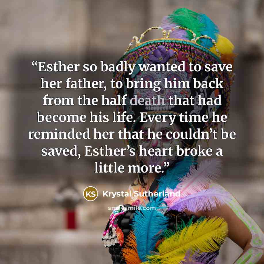 “Esther so badly wanted to save her father, to bring him back from the half death that had become his life. Every time he reminded her that he couldn’t be saved, Esther’s heart broke a little more.” quote by Krystal Sutherland