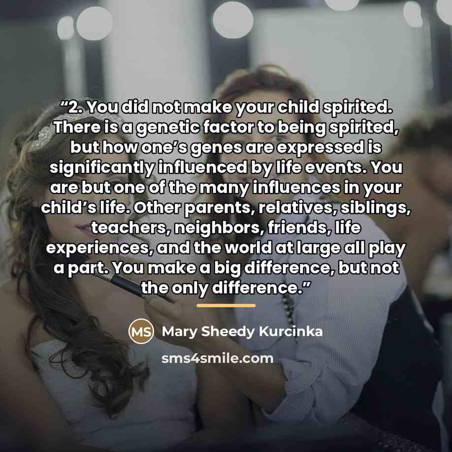 “2. You did not make your child spirited. There is a genetic factor to being spirited, but how one’s genes are expressed is significantly influenced by life events. You are but one of the many influences in your child’s life. Other parents, relatives, siblings, teachers, neighbors, friends, life…” quote by Mary Sheedy Kurcinka