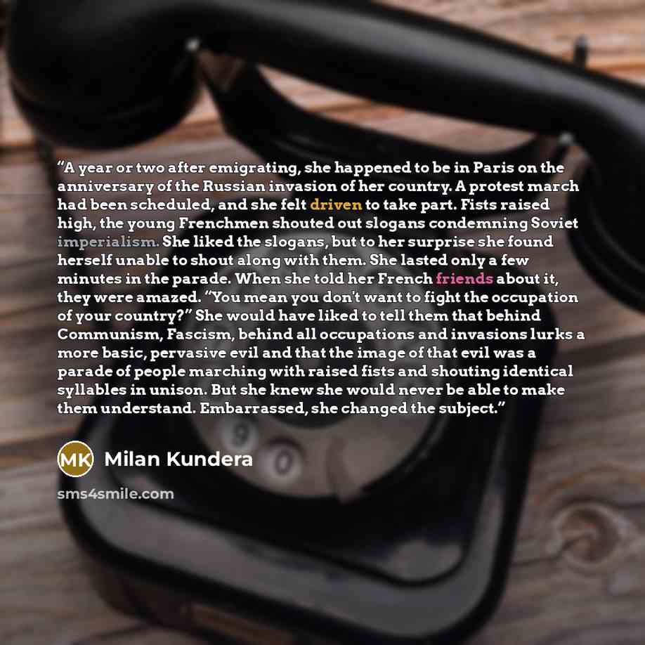 “A year or two after emigrating, she happened to be in Paris on the anniversary of the Russian invasion of her country. A protest march had been scheduled, and she felt driven to take part. Fists raised high, the young Frenchmen shouted out slogans condemning Soviet imperialism. She liked the…” quote by Milan Kundera