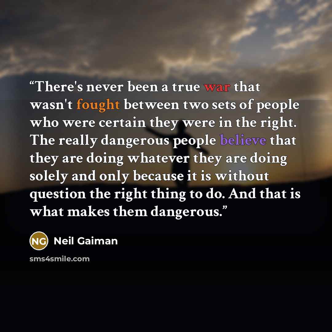 “There's never been a true war that wasn't fought between two sets of people who were certain they were in the right. The really dangerous people believe that they are doing whatever they are doing solely and only because it is without question the right thing to do. And that is what makes them…” quote by Neil Gaiman