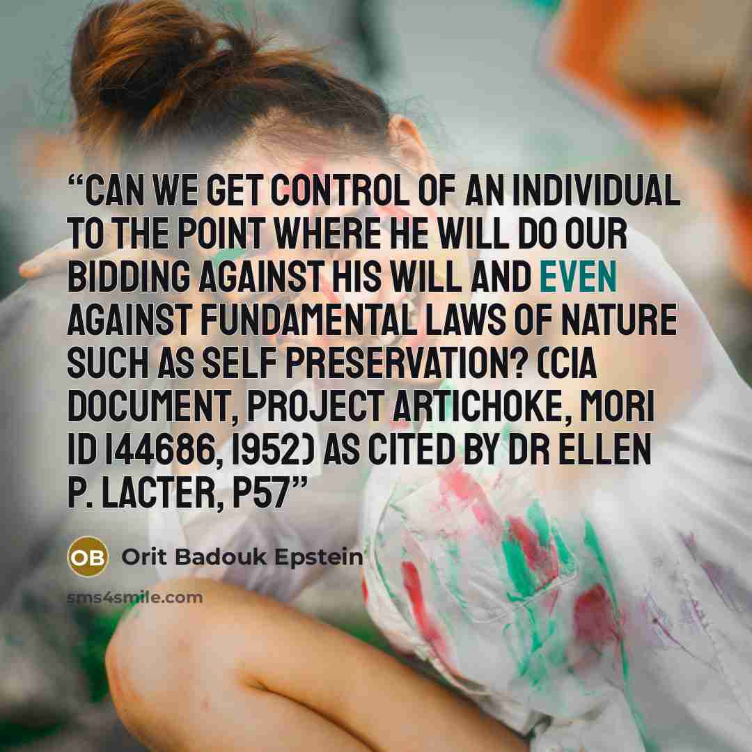 “Can we get control of an individual to the point where he will do our bidding against his will and even against fundamental laws of nature such as self preservation? (CIA Document, Project ARTICHOKE, MORI ID 144686, 1952) As cited by Dr Ellen P. Lacter, p57” quote by Orit Badouk Epstein