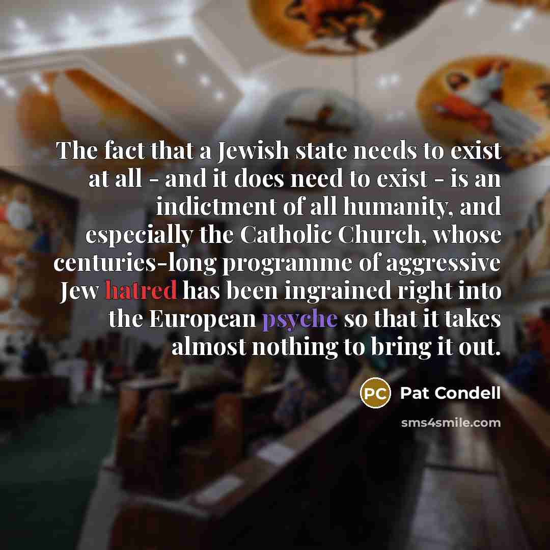 “The fact that a Jewish state needs to exist at all - and it does need to exist - is an indictment of all humanity, and especially the Catholic Church, whose centuries-long programme of aggressive Jew hatred has been ingrained right into the European psyche so that it takes almost nothing to bring…” quote by Pat Condell