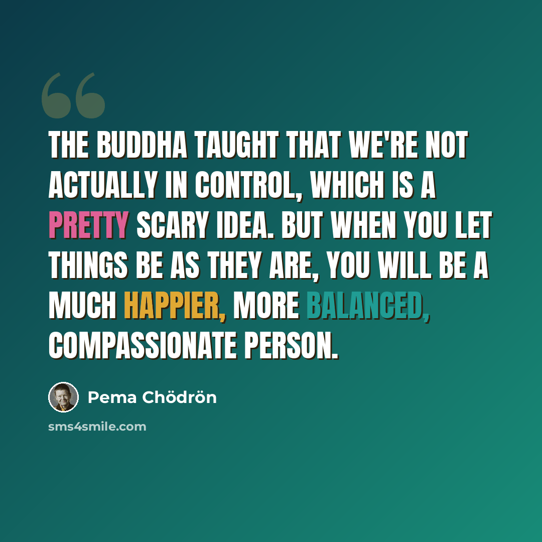 “The Buddha taught that we're not actually in control, which is a pretty scary idea. But when you let things be as they are, you will be a much happier, more balanced, compassionate person.” quote by Pema Chodron