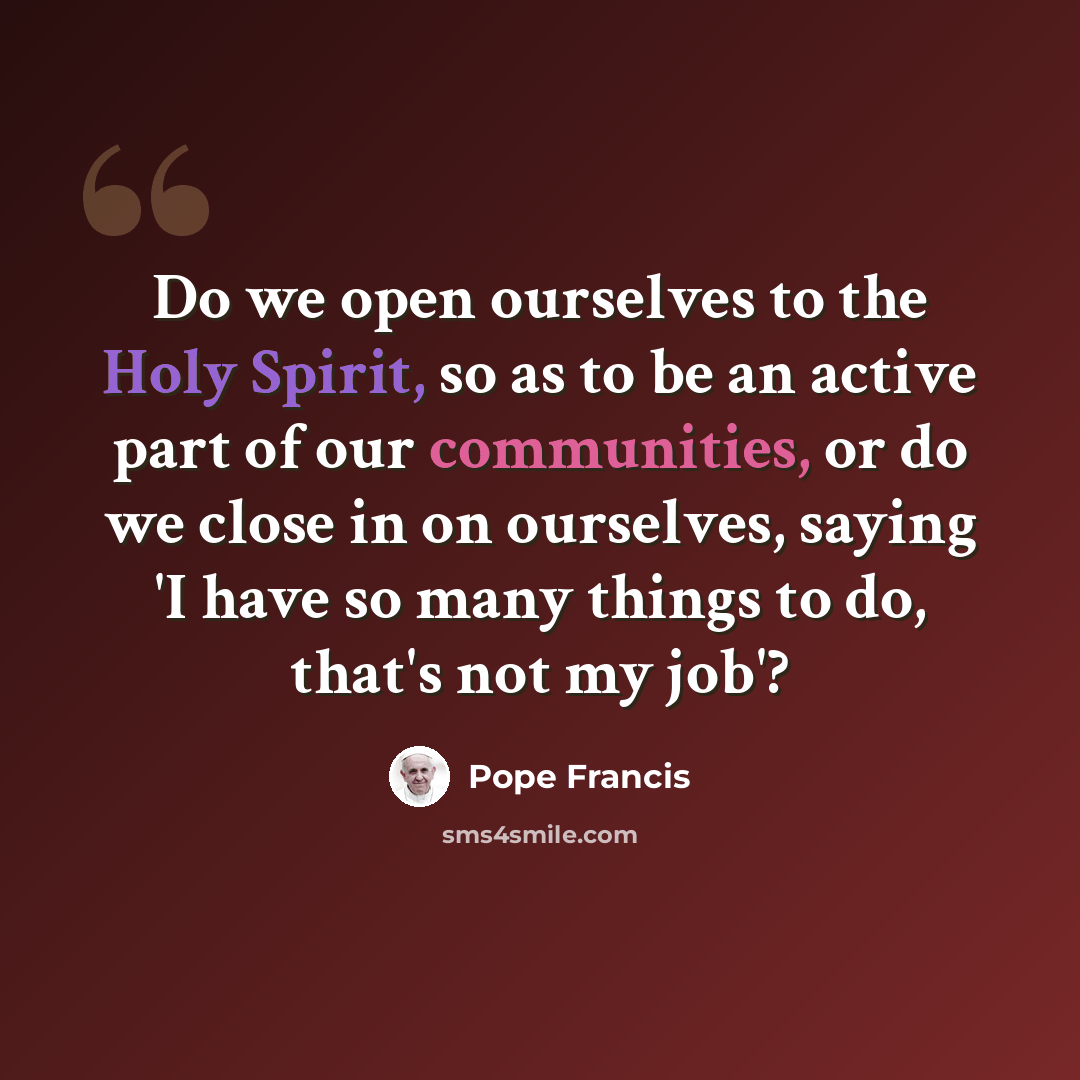 “Do we open ourselves to the Holy Spirit, so as to be an active part of our communities, or do we close in on ourselves, saying 'I have so many things to do, that's not my job'?” quote by Pope Francis