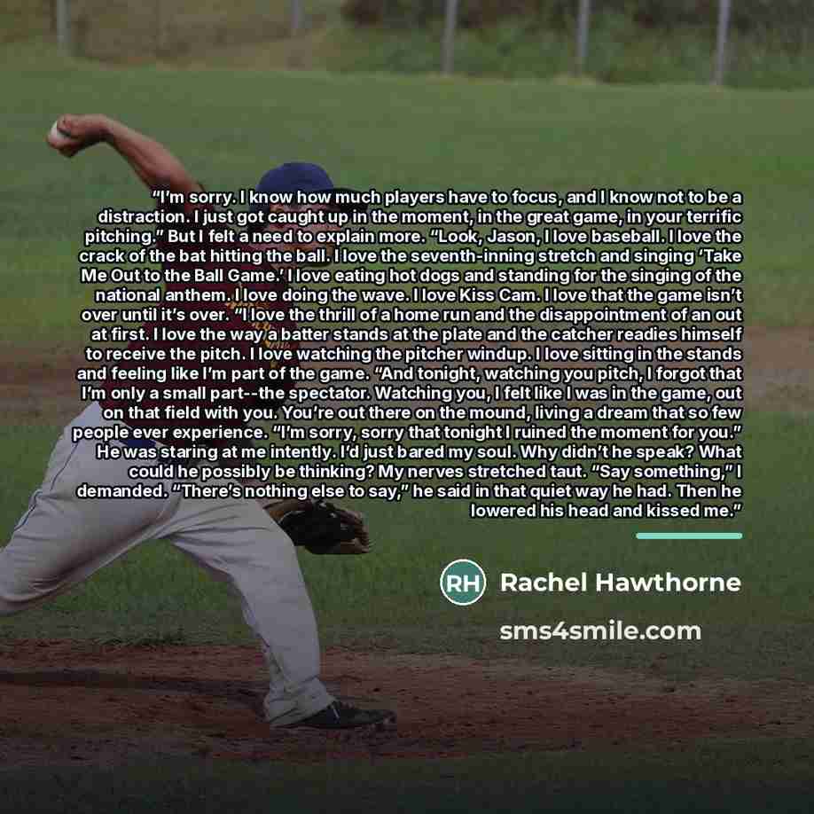 “I’m sorry. I know how much players have to focus, and I know not to be a distraction. I just got caught up in the moment, in the great game, in your terrific pitching.” But I felt a need to explain more. “Look, Jason, I love baseball. I love the crack of the bat hitting the ball. I love the…” quote by Rachel Hawthorne