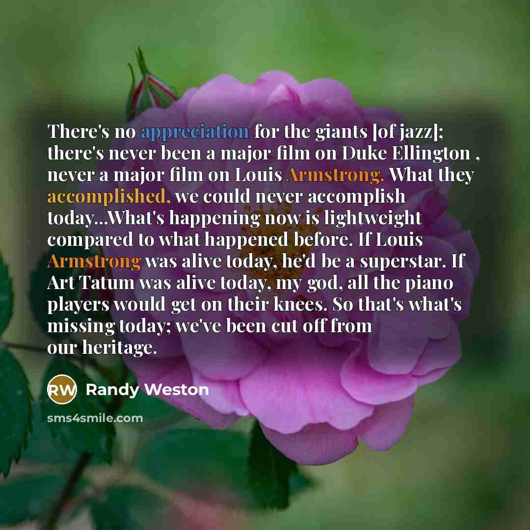 “There's no appreciation for the giants [of jazz]; there's never been a major film on Duke Ellington , never a major film on Louis Armstrong. What they accomplished, we could never accomplish today...What's happening now is lightweight compared to what happened before. If Louis Armstrong was alive…” quote by Randy Weston
