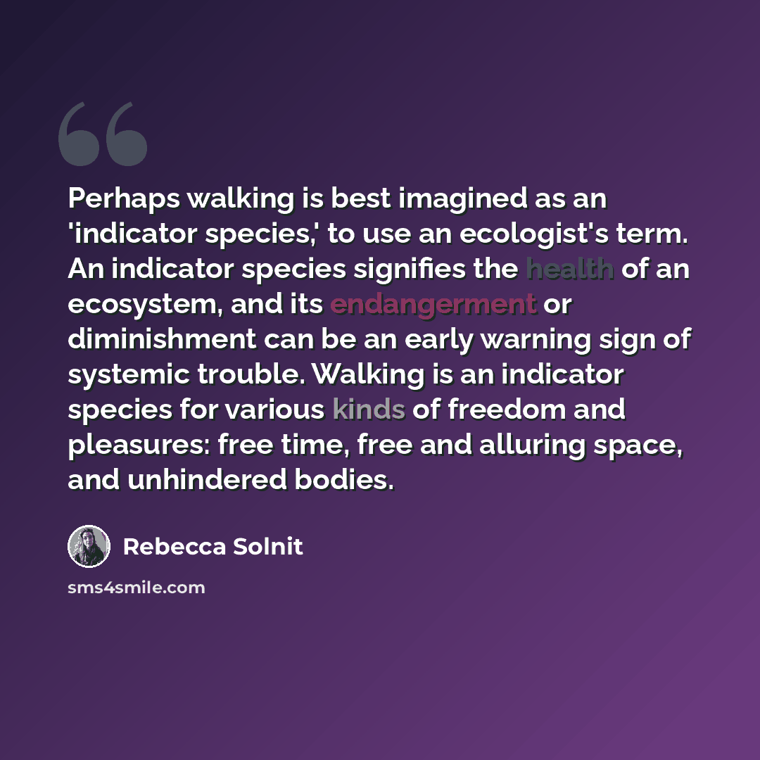 “Perhaps walking is best imagined as an 'indicator species,' to use an ecologist's term. An indicator species signifies the health of an ecosystem, and its endangerment or diminishment can be an early warning sign of systemic trouble. Walking is an indicator species for various kinds of freedom and…” quote by Rebecca Solnit