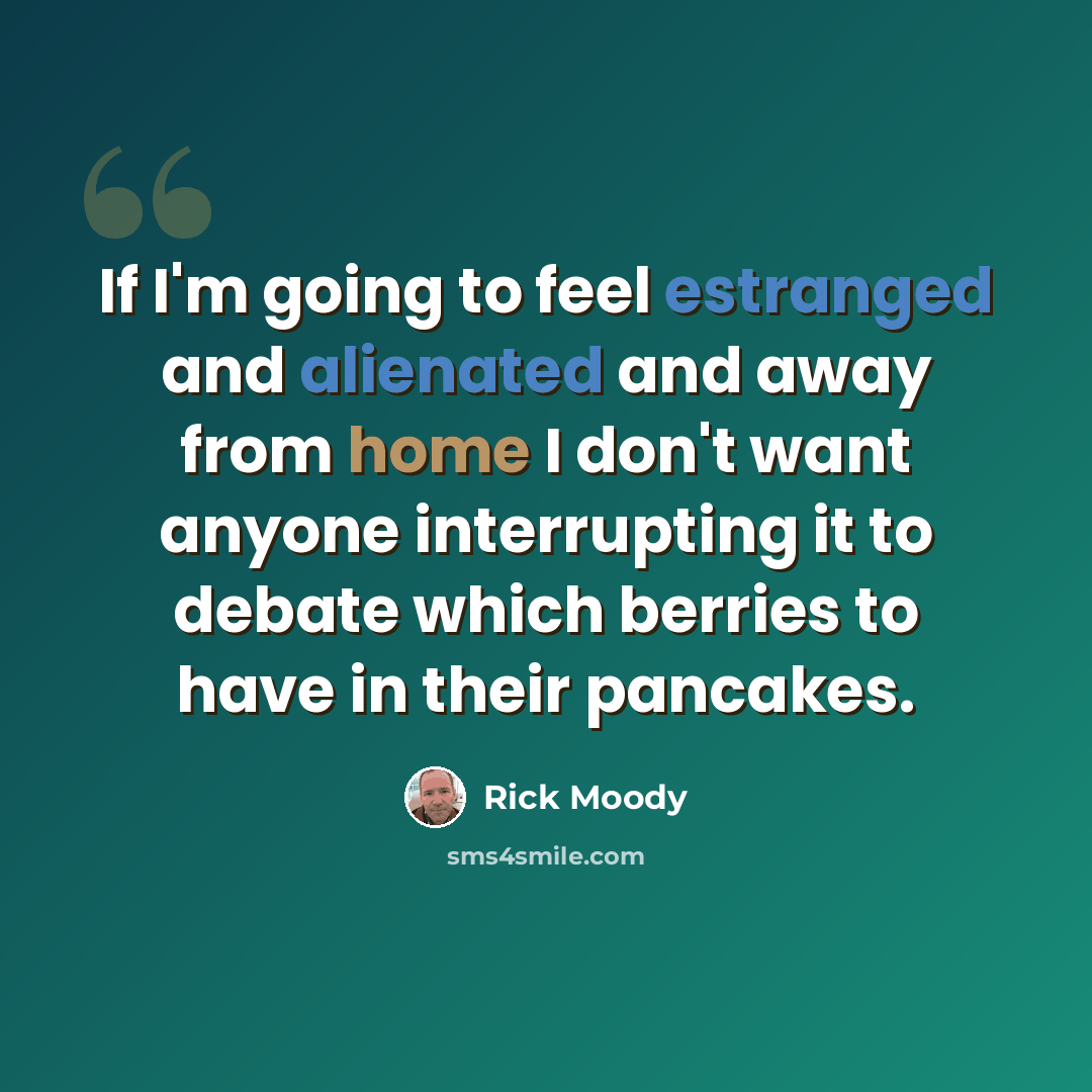 “If I'm going to feel estranged and alienated and away from home I don't want anyone interrupting it to debate which berries to have in their pancakes.” quote by Rick Moody