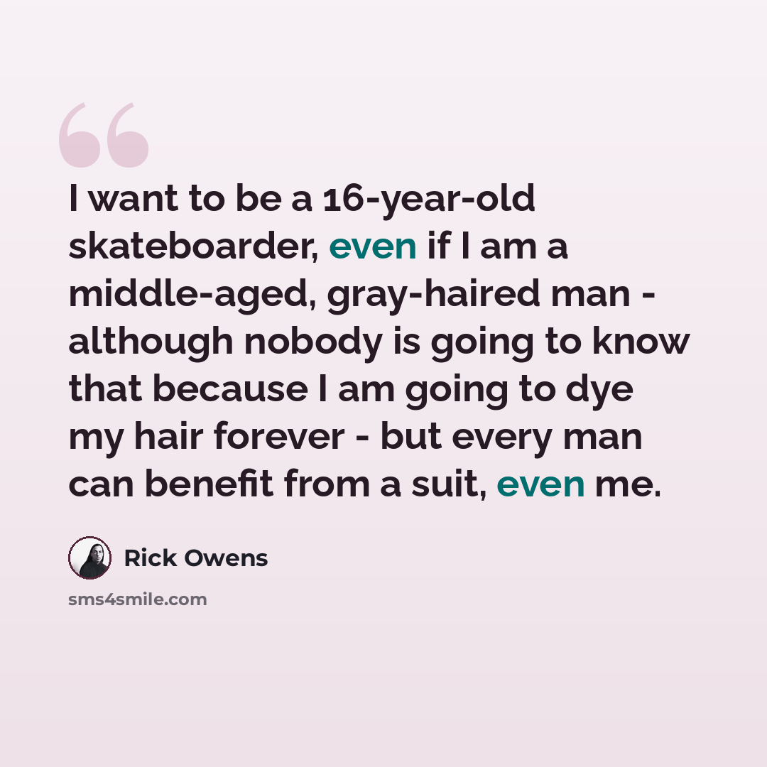 “I want to be a 16-year-old skateboarder, even if I am a middle-aged, gray-haired man - although nobody is going to know that because I am going to dye my hair forever - but every man can benefit from a suit, even me.” quote by Rick Owens