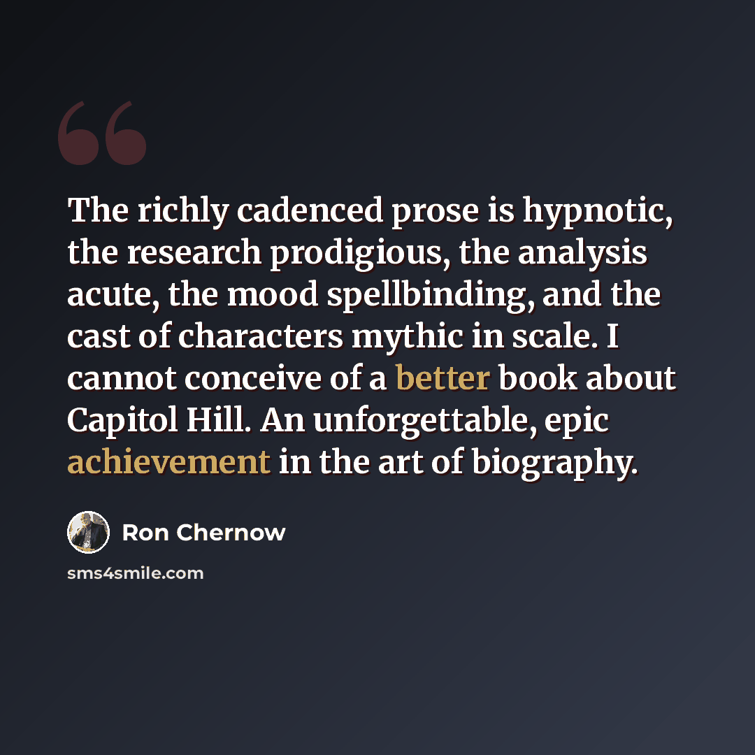 “The richly cadenced prose is hypnotic, the research prodigious, the analysis acute, the mood spellbinding, and the cast of characters mythic in scale. I cannot conceive of a better book about Capitol Hill. An unforgettable, epic achievement in the art of biography.” quote by Ron Chernow