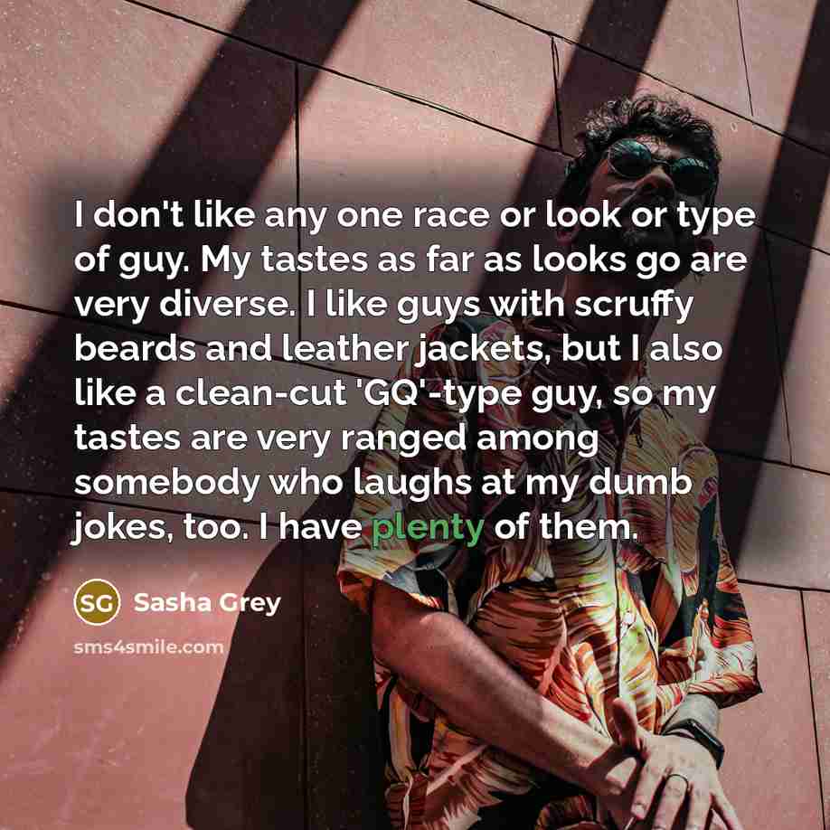 “I don't like any one race or look or type of guy. My tastes as far as looks go are very diverse. I like guys with scruffy beards and leather jackets, but I also like a clean-cut 'GQ'-type guy, so my tastes are very ranged among somebody who laughs at my dumb jokes, too. I have plenty of them.” quote by Sasha Grey