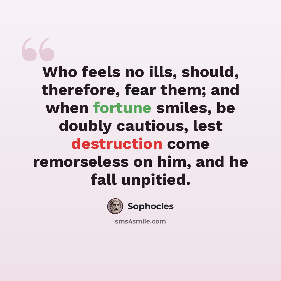 “Who feels no ills, should, therefore, fear them; and when fortune smiles, be doubly cautious, lest destruction come remorseless on him, and he fall unpitied.” quote by Sophocles