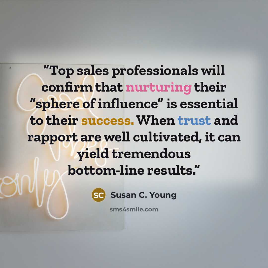 “Top sales professionals will confirm that nurturing their “sphere of influence” is essential to their success. When trust and rapport are well cultivated, it can yield tremendous bottom-line results.” quote by Susan C. Young