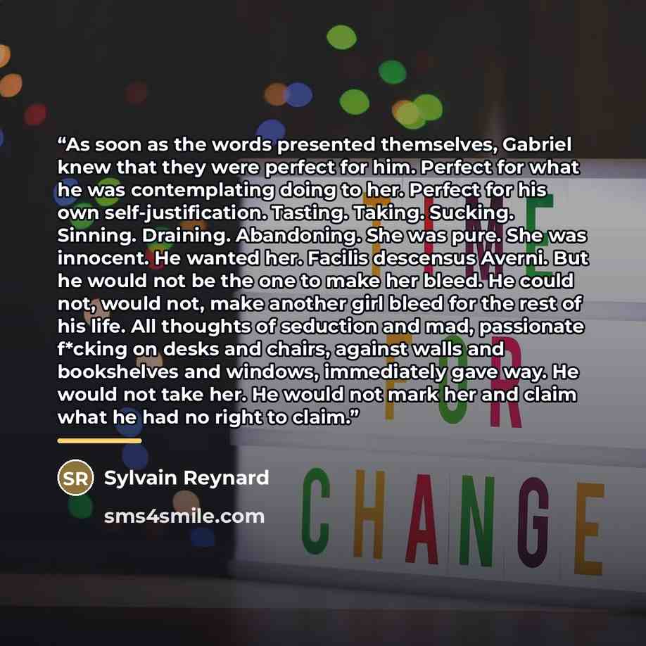 “As soon as the words presented themselves, Gabriel knew that they were perfect for him. Perfect for what he was contemplating doing to her. Perfect for his own self-justification. Tasting. Taking. Sucking. Sinning. Draining. Abandoning. She was pure. She was innocent. He wanted her. Facilis…” quote by Sylvain Reynard