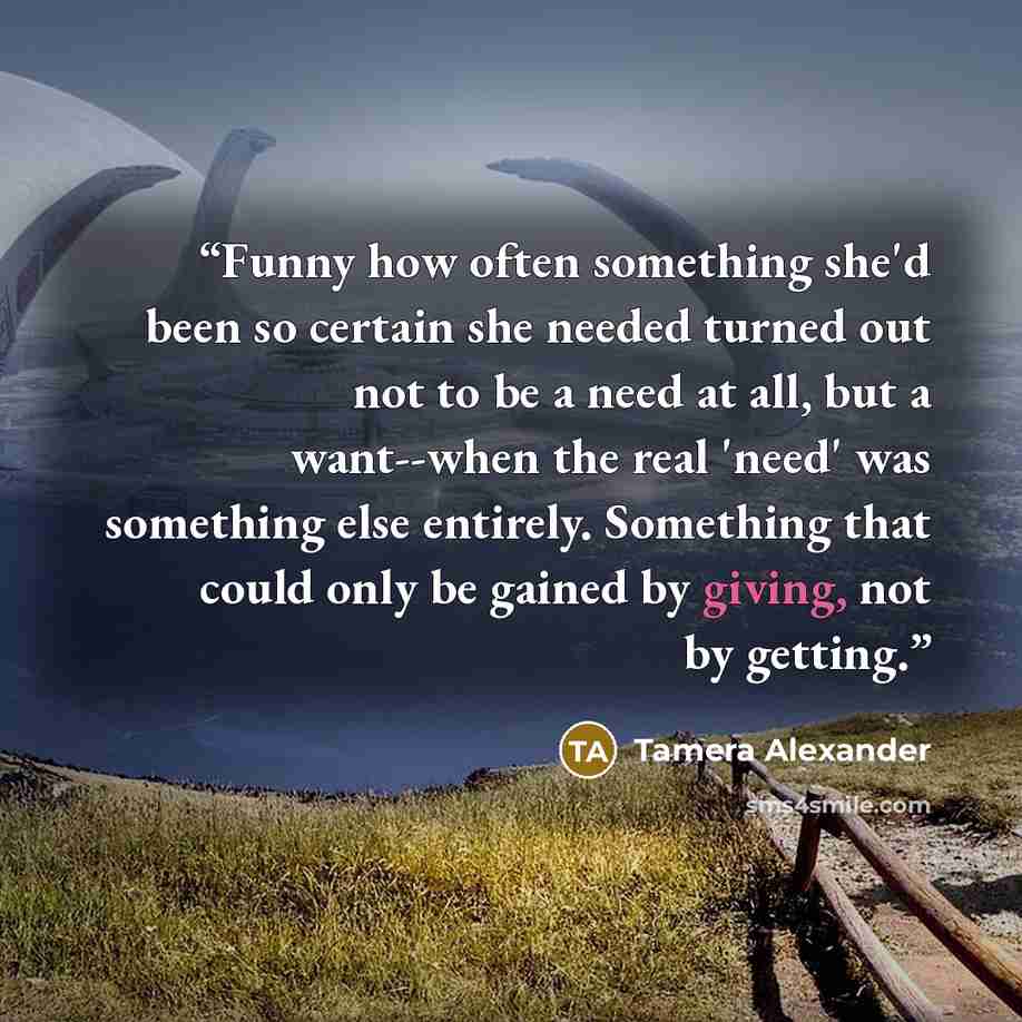 “Funny how often something she'd been so certain she needed turned out not to be a need at all, but a want--when the real 'need' was something else entirely. Something that could only be gained by giving, not by getting.” quote by Tamera Alexander