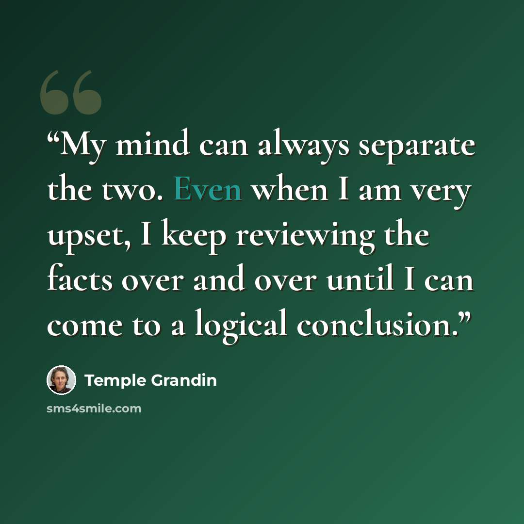 “My mind can always separate the two. Even when I am very upset, I keep reviewing the facts over and over until I can come to a logical conclusion.” quote by Temple Grandin