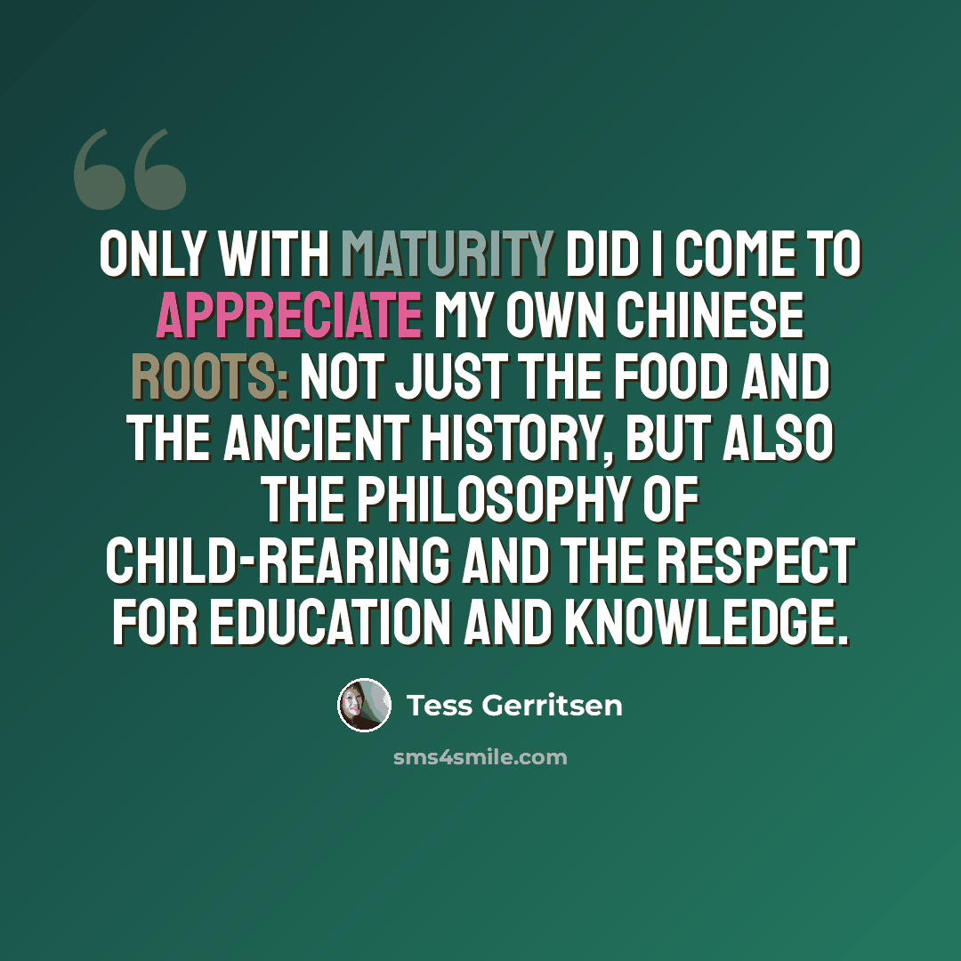 “Only with maturity did I come to appreciate my own Chinese roots: not just the food and the ancient history, but also the philosophy of child-rearing and the respect for education and knowledge.” quote by Tess Gerritsen