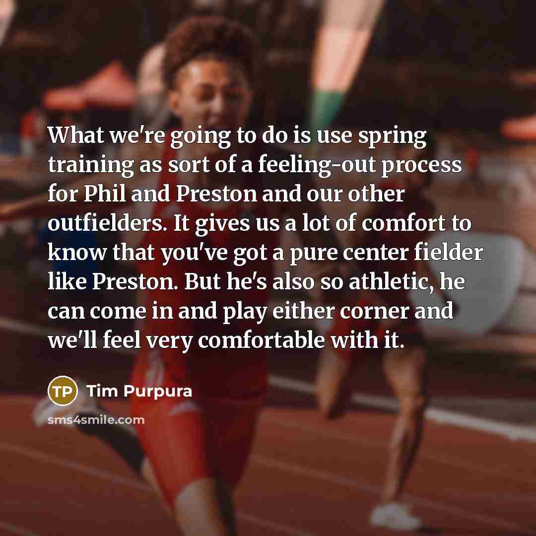“What we're going to do is use spring training as sort of a feeling-out process for Phil and Preston and our other outfielders. It gives us a lot of comfort to know that you've got a pure center fielder like Preston. But he's also so athletic, he can come in and play either corner and we'll feel…” quote by Tim Purpura