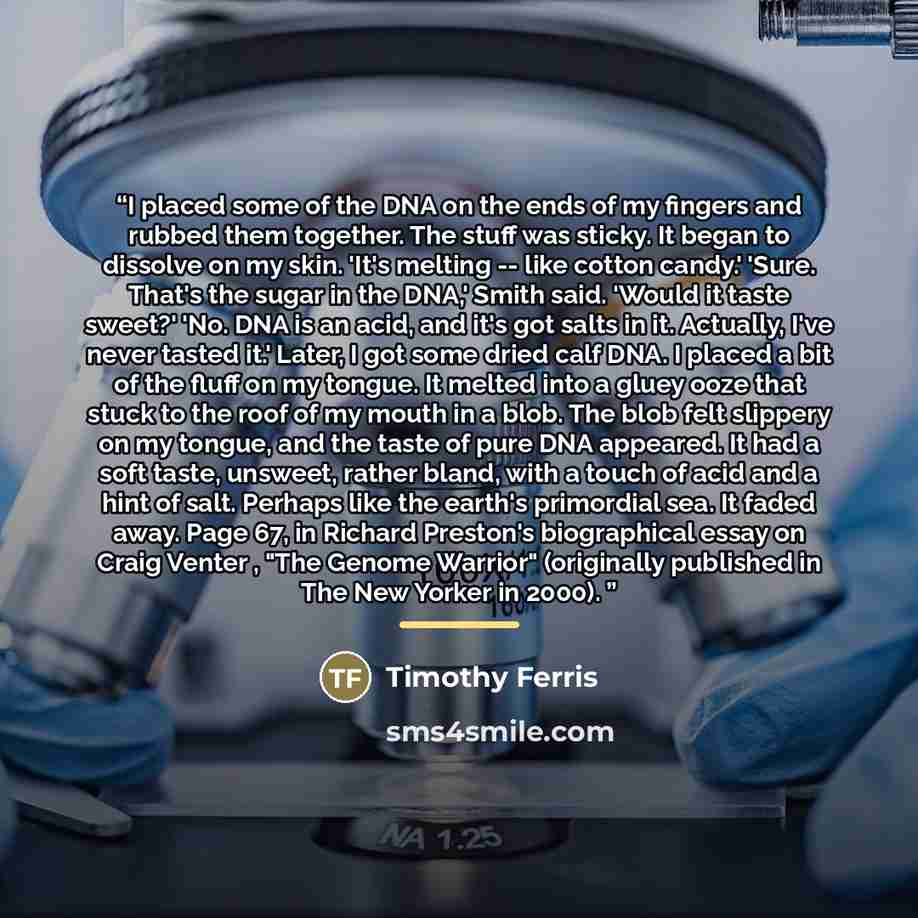“I placed some of the DNA on the ends of my fingers and rubbed them together. The stuff was sticky. It began to dissolve on my skin. 'It's melting -- like cotton candy.' 'Sure. That's the sugar in the DNA,' Smith said. 'Would it taste sweet?' 'No. DNA is an acid, and it's got salts in it. Actually…” quote by Timothy Ferris