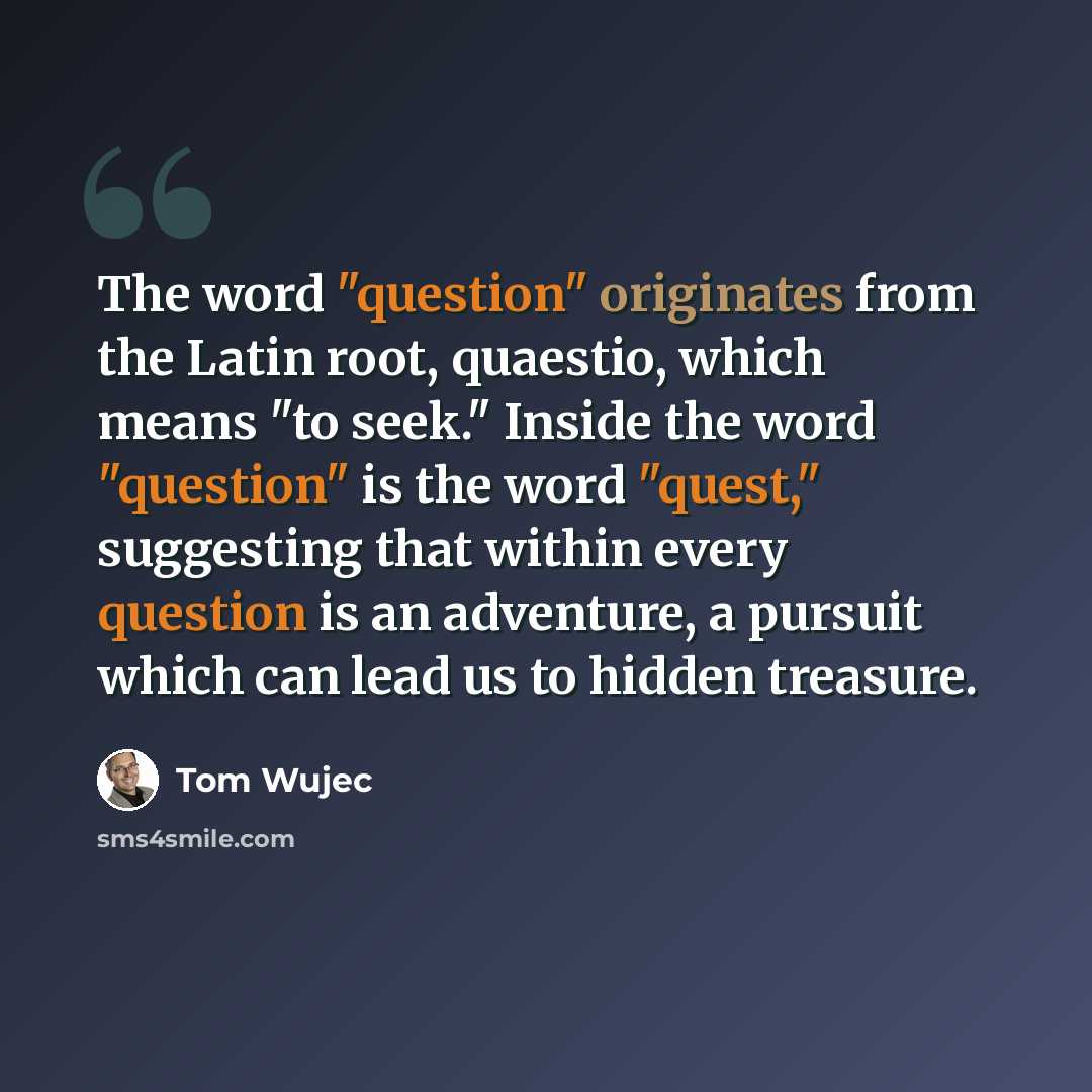“The word "question" originates from the Latin root, quaestio, which means "to seek." Inside the word "question" is the word "quest," suggesting that within every question is an adventure, a pursuit which can lead us to hidden treasure.” quote by Tom Wujec