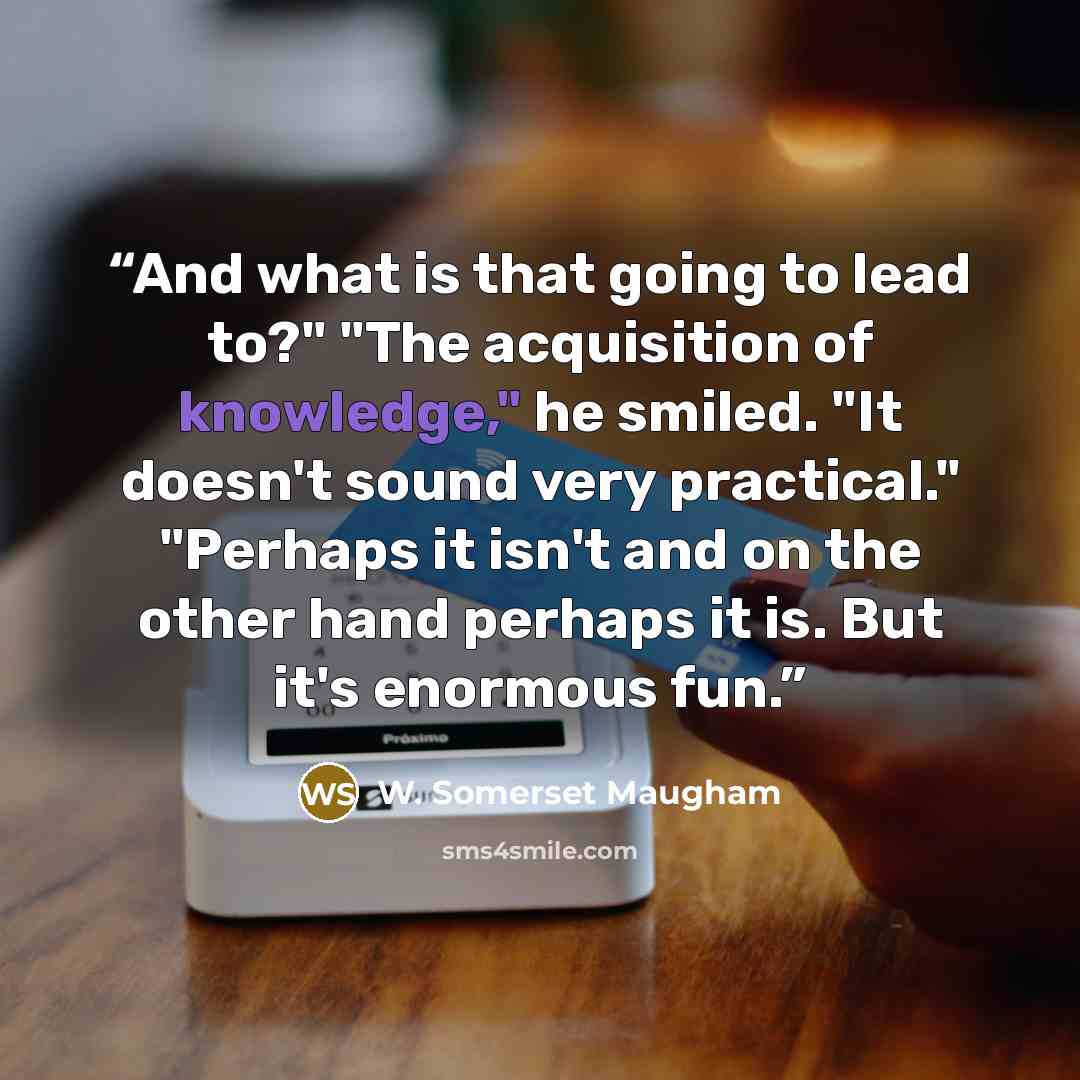 “And what is that going to lead to?" "The acquisition of knowledge," he smiled. "It doesn't sound very practical." "Perhaps it isn't and on the other hand perhaps it is. But it's enormous fun.” quote by W. Somerset Maugham