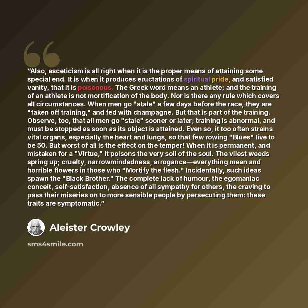 “Also, asceticism is all right when it is the proper means of attaining some special end. It is when it produces eructations of spiritual pride, and satisfied vanity, that it is poisonous. The Greek word means an athlete; and the training of an athlete is not mortification of the body. Nor is there…” quote by Aleister Crowley