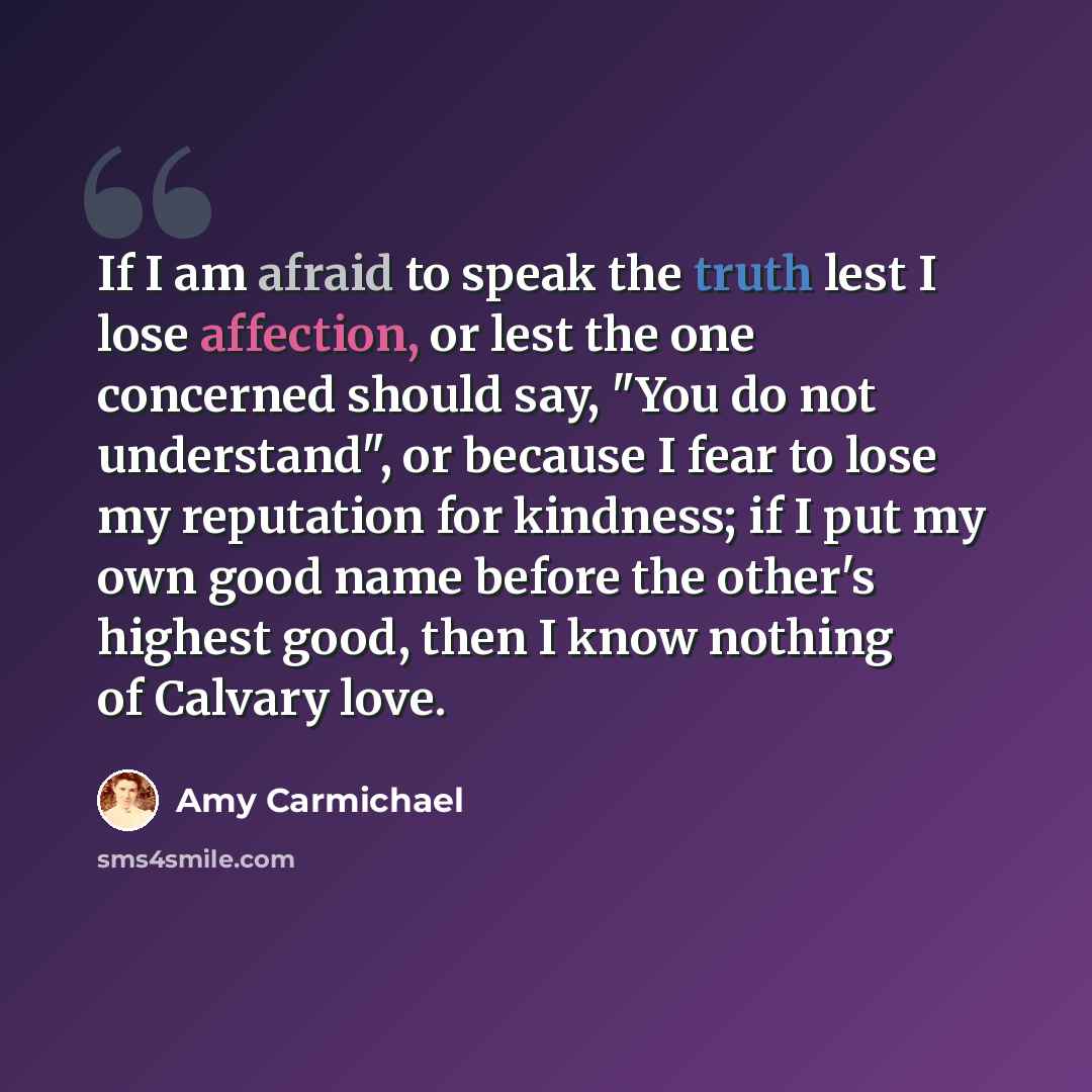 “If I am afraid to speak the truth lest I lose affection, or lest the one concerned should say, "You do not understand", or because I fear to lose my reputation for kindness; if I put my own good name before the other's highest good, then I know nothing of Calvary love.” quote by Amy Carmichael