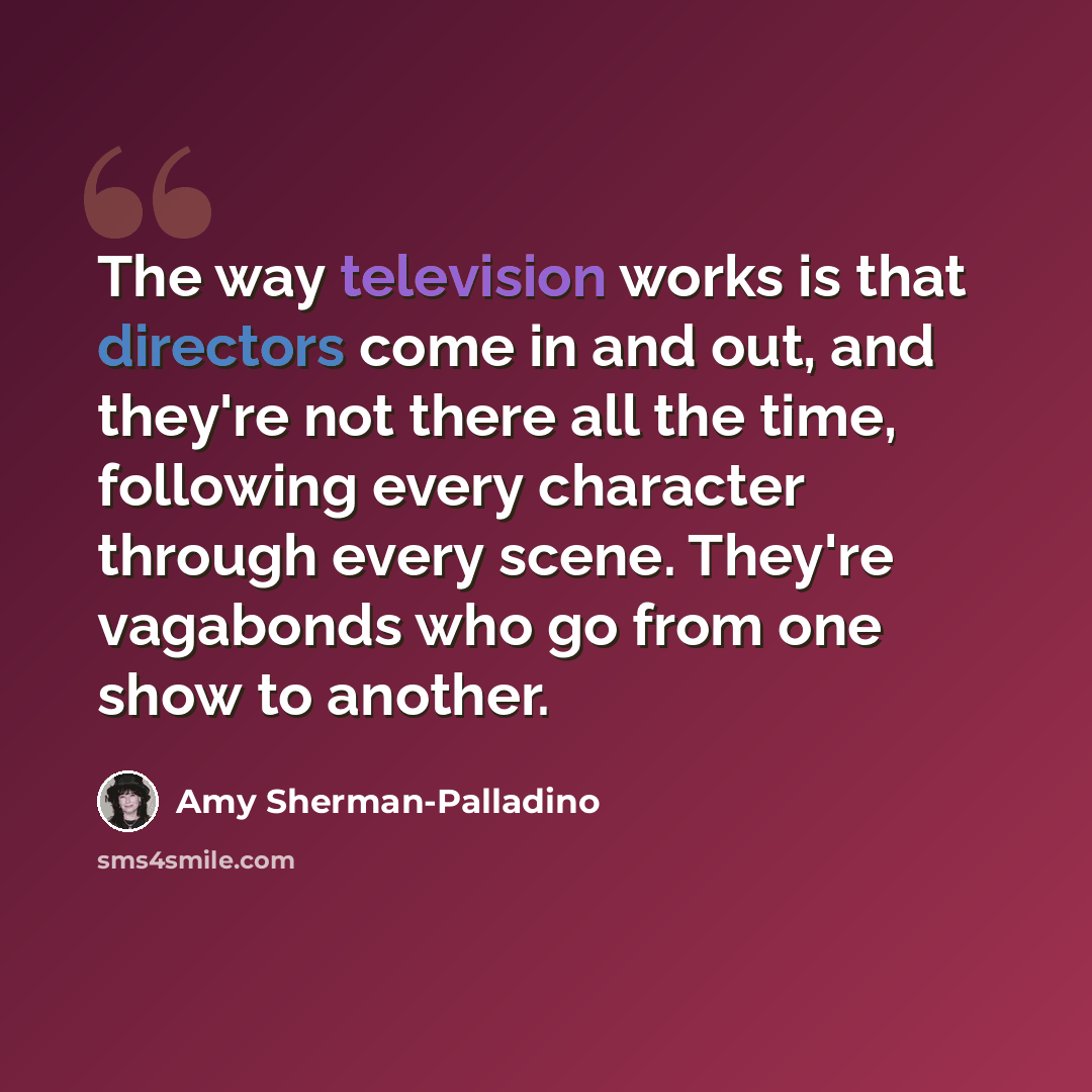 “The way television works is that directors come in and out, and they're not there all the time, following every character through every scene. They're vagabonds who go from one show to another.” quote by Amy Sherman-Palladino