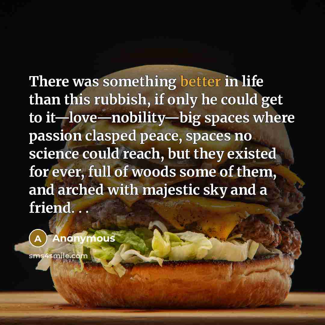 “There was something better in life than this rubbish, if only he could get to it—love—nobility—big spaces where passion clasped peace, spaces no science could reach, but they existed for ever, full of woods some of them, and arched with majestic sky and a friend. . .” quote by Anonymous