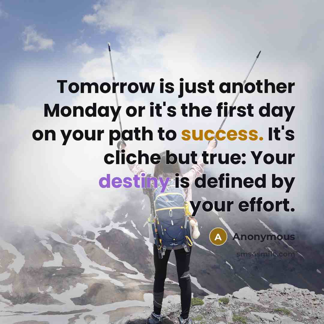 “Tomorrow is just another Monday or it's the first day on your path to success. It's cliche but true: Your destiny is defined by your effort.” quote by Anonymous