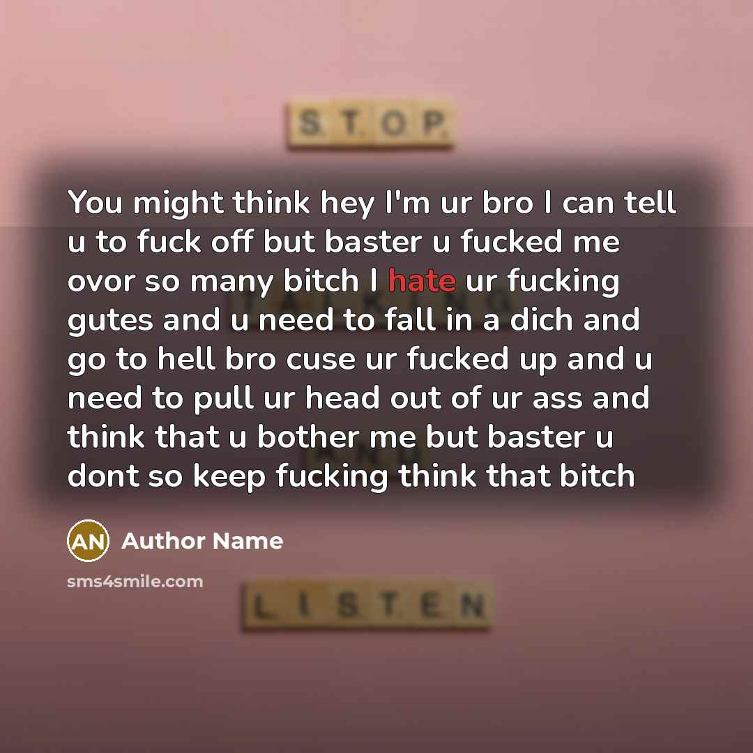 “You might think hey I'm ur bro I can tell u to fuck off but baster u fucked me ovor so many bitch I hate ur fucking gutes and u need to fall in a dich and go to hell bro cuse ur fucked up and u need to pull ur head out of ur ass and think that u bother me but baster u dont so keep fucking think…” quote by Author Name