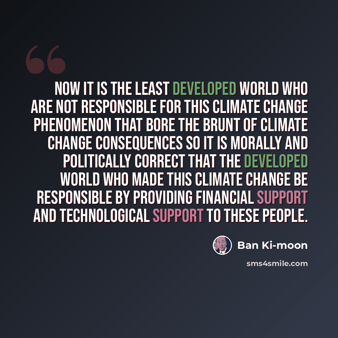 “Now it is the least developed world who are not responsible for this climate change phenomenon that bore the brunt of climate change consequences so it is morally and politically correct that the developed world who made this climate change be responsible by providing financial support and…” quote by Ban Ki-moon