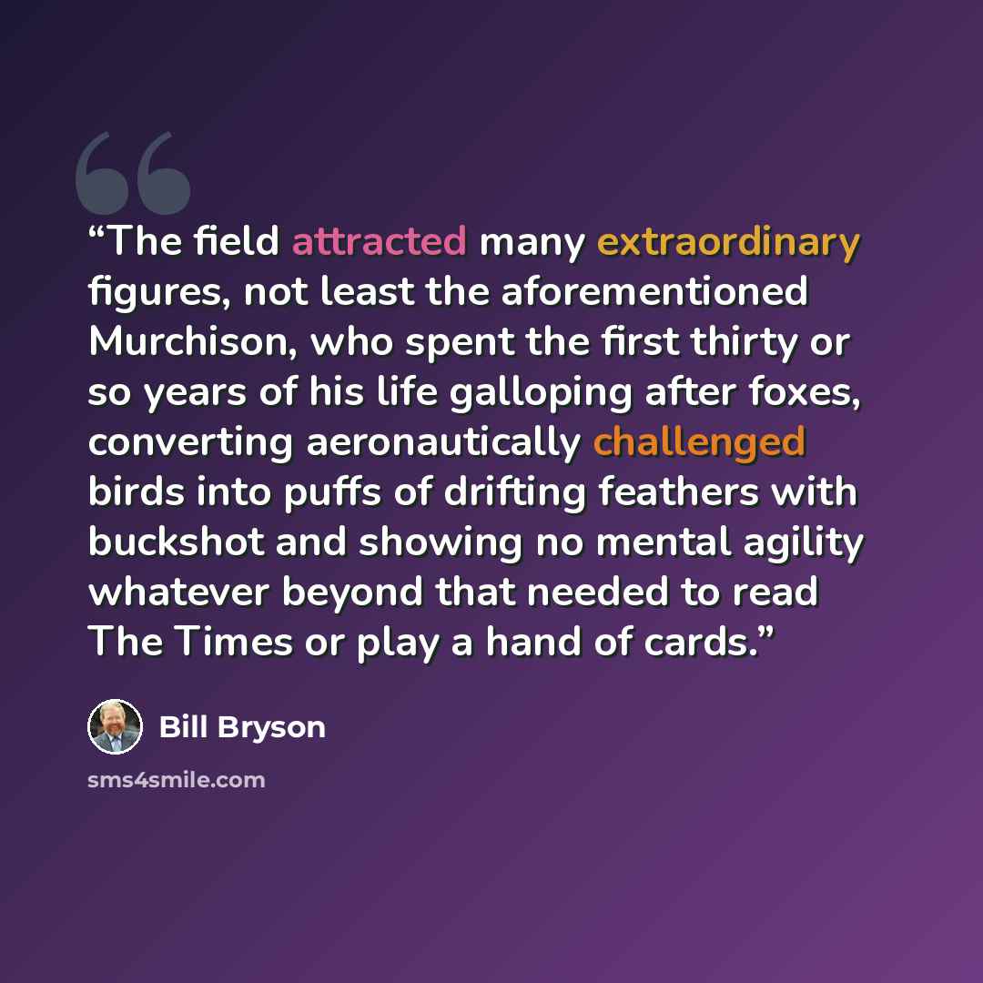 “The field attracted many extraordinary figures, not least the aforementioned Murchison, who spent the first thirty or so years of his life galloping after foxes, converting aeronautically challenged birds into puffs of drifting feathers with buckshot and showing no mental agility whatever beyond…” quote by Bill Bryson