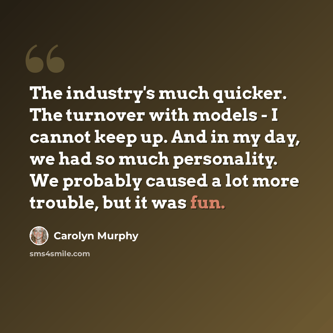 “The industry's much quicker. The turnover with models - I cannot keep up. And in my day, we had so much personality. We probably caused a lot more trouble, but it was fun.” quote by Carolyn Murphy