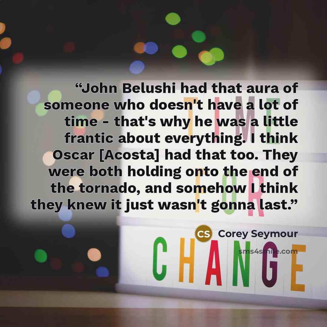 “John Belushi had that aura of someone who doesn't have a lot of time - that's why he was a little frantic about everything. I think Oscar [Acosta] had that too. They were both holding onto the end of the tornado, and somehow I think they knew it just wasn't gonna last.” quote by Corey Seymour