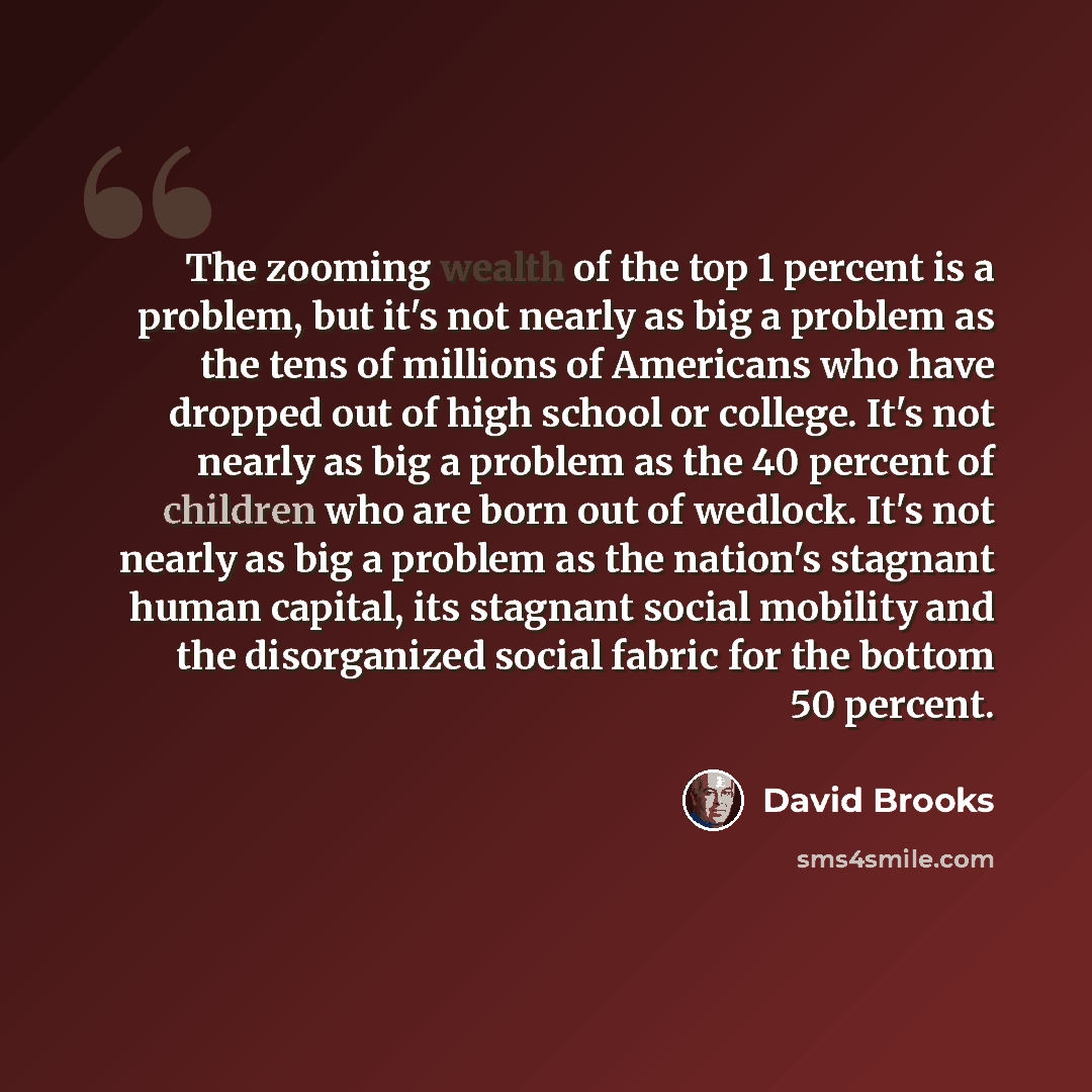 “The zooming wealth of the top 1 percent is a problem, but it's not nearly as big a problem as the tens of millions of Americans who have dropped out of high school or college. It's not nearly as big a problem as the 40 percent of children who are born out of wedlock. It's not nearly as big a…” quote by David Brooks
