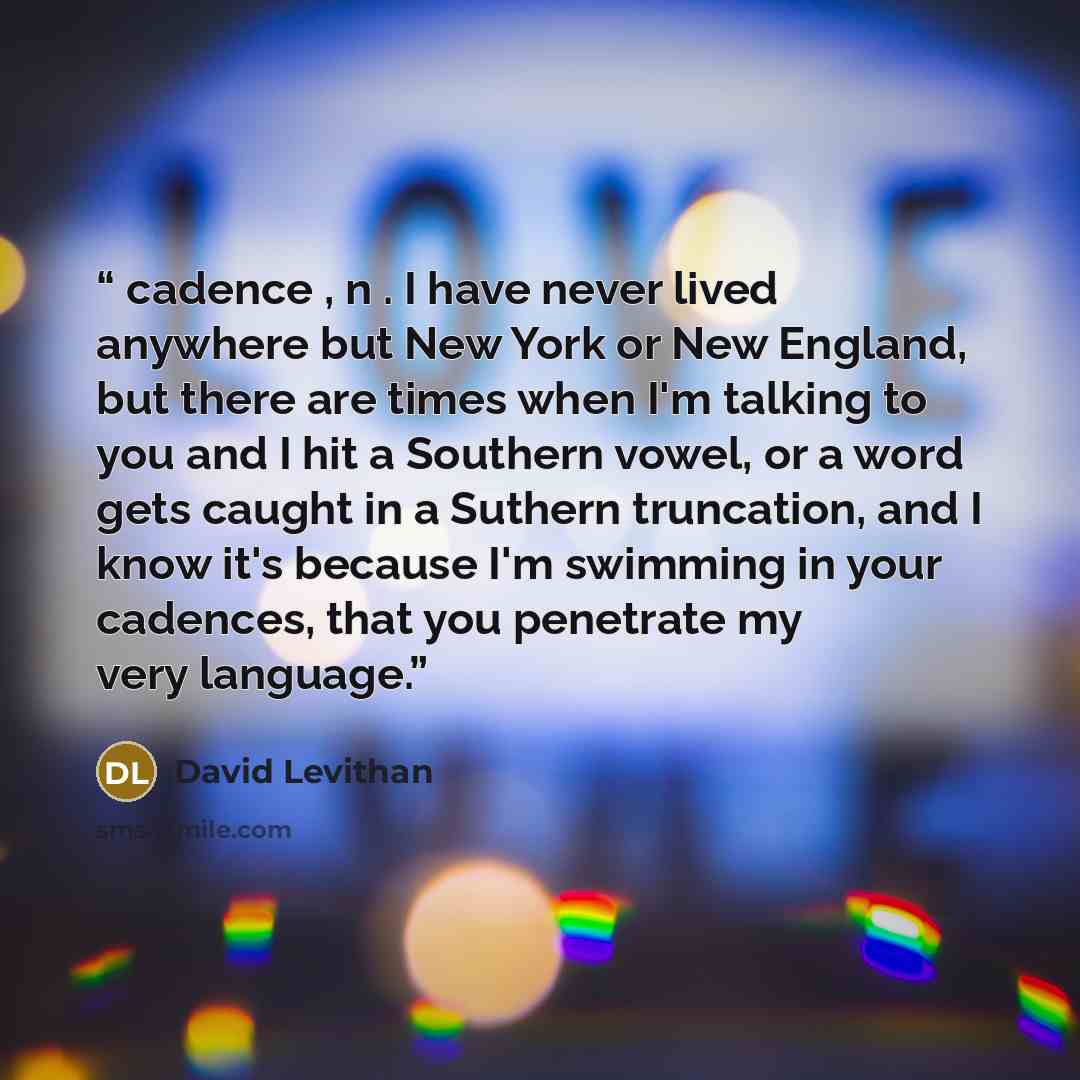 “cadence , n . I have never lived anywhere but New York or New England, but there are times when I'm talking to you and I hit a Southern vowel, or a word gets caught in a Suthern truncation, and I know it's because I'm swimming in your cadences, that you penetrate my very language.” quote by David Levithan