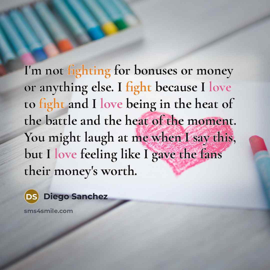“I'm not fighting for bonuses or money or anything else. I fight because I love to fight and I love being in the heat of the battle and the heat of the moment. You might laugh at me when I say this, but I love feeling like I gave the fans their money's worth.” quote by Diego Sanchez