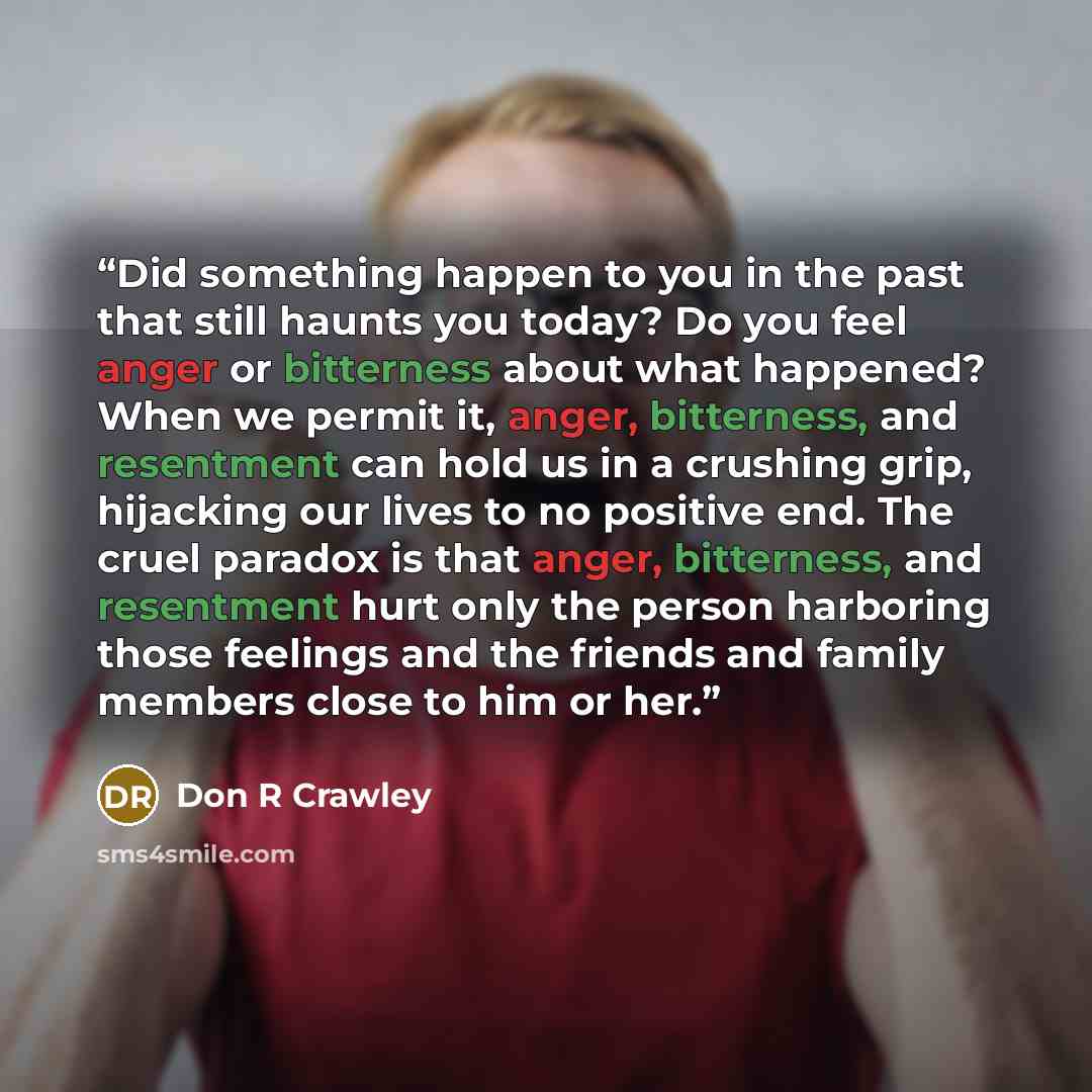 “Did something happen to you in the past that still haunts you today? Do you feel anger or bitterness about what happened? When we permit it, anger, bitterness, and resentment can hold us in a crushing grip, hijacking our lives to no positive end. The cruel paradox is that anger, bitterness, and…” quote by Don R Crawley