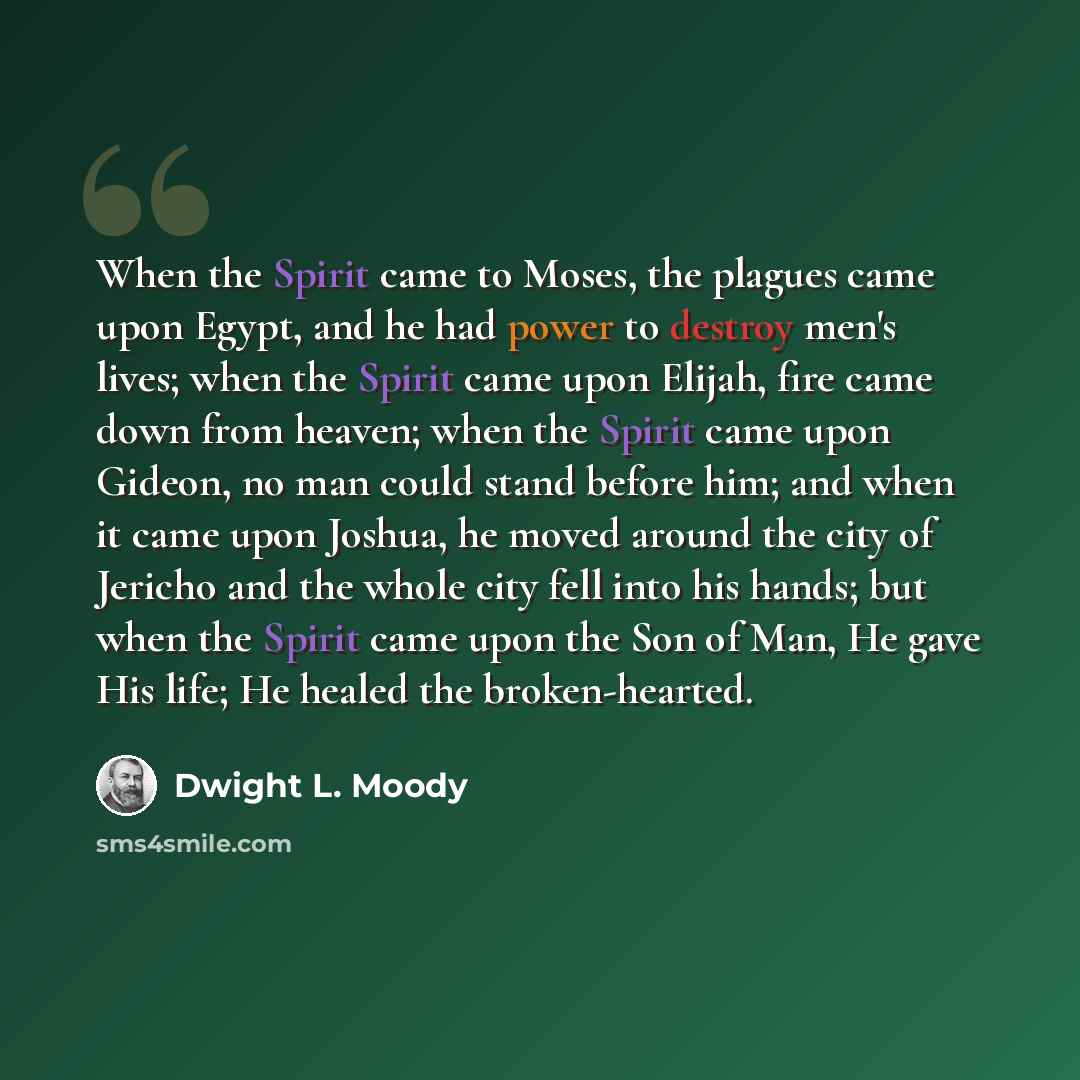 “When the Spirit came to Moses, the plagues came upon Egypt, and he had power to destroy men's lives; when the Spirit came upon Elijah, fire came down from heaven; when the Spirit came upon Gideon, no man could stand before him; and when it came upon Joshua, he moved around the city of Jericho and…” quote by Dwight L. Moody