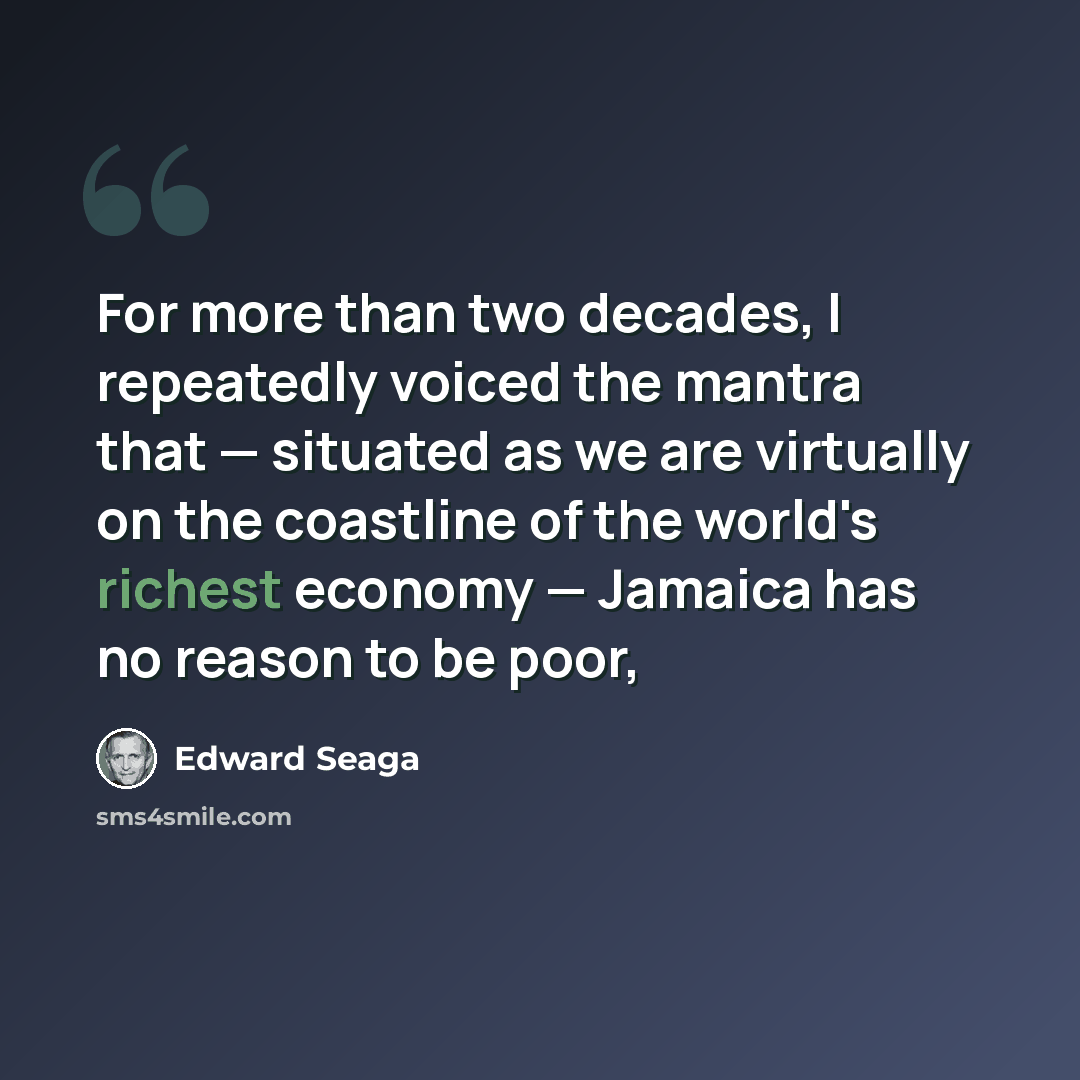 “For more than two decades, I repeatedly voiced the mantra that — situated as we are virtually on the coastline of the world's richest economy — Jamaica has no reason to be poor,” quote by Edward Seaga