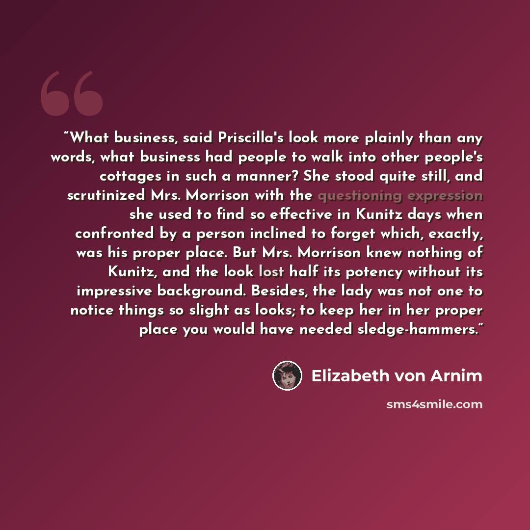 “What business, said Priscilla's look more plainly than any words, what business had people to walk into other people's cottages in such a manner? She stood quite still, and scrutinized Mrs. Morrison with the questioning expression she used to find so effective in Kunitz days when confronted by a…” quote by Elizabeth von Arnim